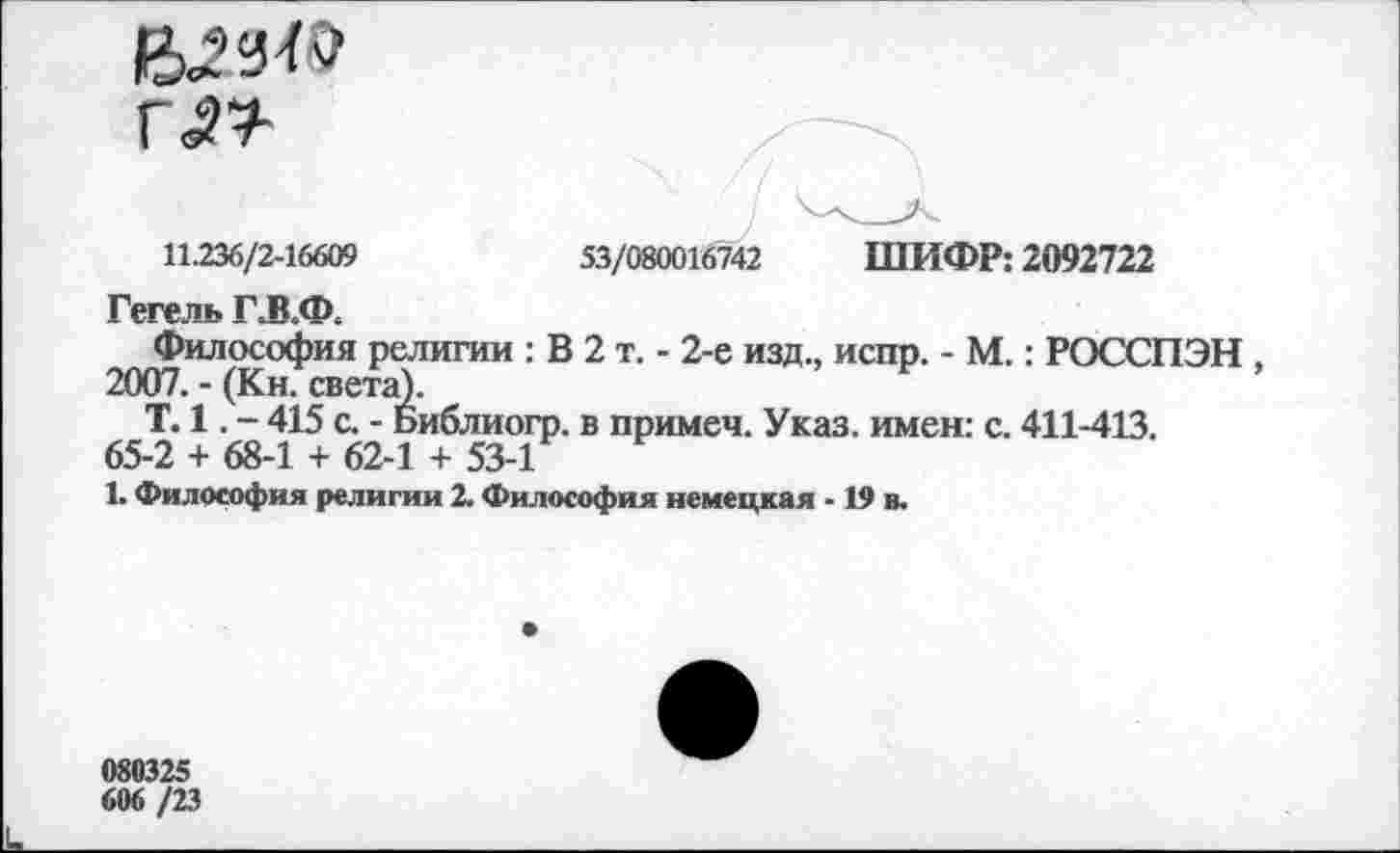 ﻿г«п
11.236/2-16609
53/080016742 ШИФР: 2092722
Гегель Г.В.Ф.
Философия религии : В 2 т. - 2-е изд., испр. - М.: РОССПЭН , 2007. - (Кн. света).
Т. 1. - 415 с. - Библиогр. в примеч. Указ, имен: с. 411-413. 65-2 + 68-1 + 62-1 + 53-1
1. Философия религии 2. Философия немецкая -19 в.
080325
606 /23